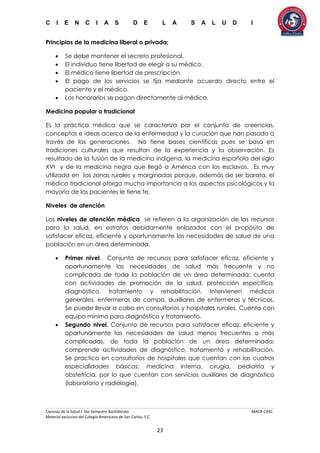 C I E N C I A S D E L A S A L U D I
Ciencias de la Salud I 5to Semestre Bachillerato MACR-CASC
Material exclusivo del Colegio Americano de San Carlos, S.C.
23
Principios de la medicina liberal o privada:
 Se debe mantener el secreto profesional.
 El individuo tiene libertad de elegir a su médico.
 El médico tiene libertad de prescripción.
 El pago de los servicios se fija mediante acuerdo directo entre el
paciente y el médico.
 Los honorarios se pagan directamente al médico.
Medicina popular o tradicional
Es la práctica médica que se caracteriza por el conjunto de creencias,
conceptos e ideas acerca de la enfermedad y la curación que han pasado a
través de las generaciones. No tiene bases científicas pues se basa en
tradiciones culturales que resultan de la experiencia y la observación. Es
resultado de la fusión de la medicina indígena, la medicina española del siglo
XVI y de la medicina negra que llegó a América con los esclavos. Es muy
utilizada en las zonas rurales y marginadas porque, además de ser barata, el
médico tradicional otorga mucha importancia a los aspectos psicológicos y la
mayoría de los pacientes le tiene fe.
Niveles de atención
Los niveles de atención médica se refieren a la organización de los recursos
para la salud, en estratos debidamente enlazados con el propósito de
satisfacer eficaz, eficiente y oportunamente las necesidades de salud de una
población en un área determinada.
 Primer nivel. Conjunto de recursos para satisfacer eficaz, eficiente y
oportunamente las necesidades de salud más frecuente y no
complicada de toda la población de un área determinada; cuenta
con actividades de promoción de la salud, protección específica,
diagnóstico, tratamiento y rehabilitación. Intervienen médicos
generales, enfermeras de campo, auxiliares de enfermeras y técnicos.
Se puede llevar a cabo en consultorios y hospitales rurales. Cuenta con
equipo mínimo para diagnóstico y tratamiento.
 Segundo nivel. Conjunto de recursos para satisfacer eficaz, eficiente y
oportunamente las necesidades de salud menos frecuentes o más
complicadas, de toda la población de un área determinada;
comprende actividades de diagnóstico, tratamiento y rehabilitación.
Se practica en consultorios de hospitales que cuentan con las cuatros
especialidades básicas: medicina interna, cirugía, pediatría y
obstetricia, por lo que cuentan con servicios auxiliares de diagnóstico
(laboratorio y radiología).
 