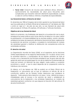 C I E N C I A S D E L A S A L U D I
Ciencias de la Salud I 5to Semestre Bachillerato MACR-CASC
Material exclusivo del Colegio Americano de San Carlos, S.C.
24
 Tercer nivel. Conjunto de recursos para satisfacer eficaz, eficiente y
oportunamente las necesidades de salud poco frecuentes pero
complicadas que necesitan atención altamente especializada, se lleva
a cabo en centros médicos, institutos y hospitales de especialidades.
Ley General de Salud y el Derecho de Salud
En diciembre de 1983 el Congreso de la Unión aprobó la Ley General de Salud
que fue publicada en el Diario Oficial de la Federación el 7 de febrero de 1984
y entró en vigor el 1 de julio de ese año. La Ley General de salud está
estructurada en 18 títulos, 59 capítulos, 472 artículos y 7 artículos transitorios.
Objetivos de la Ley General de Salud
Definir el contenido y las finalidades del derecho a la protección de la salud,
establecer las bases jurídicas para hacer efectivo el derecho a la salud, definir
la participación y la responsabilidad de los sectores público, social y privado,
establecer las bases de operación del Sistema Nacional de Salud, reglamentar
la prestación de servicios, actualizar y completar la normatividad en materia
de salubridad general y clarificar la distribución de competencias entre las
autoridades sanitarias.
El derecho a la salud
La Organización Mundial de Salud (OMS), es el organismo de las Naciones
Unidas especializado en los aspectos relacionados con la salud, actúa como
la autoridad directiva y coordinadora de las labores sanitarias de todo el
mundo y en su Declaración de Principios estableció que "el goce del más alto
grado de salud que se pueda lograr es uno de los derechos fundamentales de
cada ser humano, sin distinción de raza, religión, credo político o condición
económica y social" y que la salud depende de la cooperación entre los
individuos y las naciones.
En México, el 3 de febrero de 1983 se publicó en el Diario Oficial de la
Federación un documento por el que se adiciona al artículo 4ë de la
constitución política de los Estados Unidos Mexicanos que establece lo
siguiente: "toda persona tiene derecho a la salud, la ley definirá las bases y
modalidades para el acceso a los servicios de salud y establecerá la
concurrencia de la federación y las entidades federativas en materia de
salubridad general, conforme a lo que dispone la fracción XVI del artículo 73
de esta Constitución".
 
