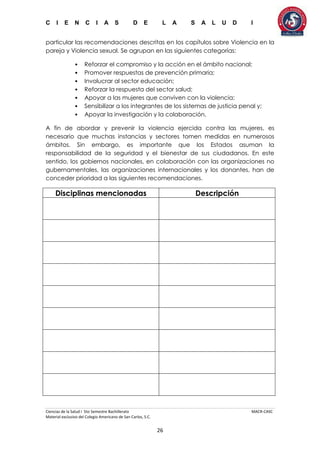 C I E N C I A S D E L A S A L U D I
Ciencias de la Salud I 5to Semestre Bachillerato MACR-CASC
Material exclusivo del Colegio Americano de San Carlos, S.C.
26
particular las recomendaciones descritas en los capítulos sobre Violencia en la
pareja y Violencia sexual. Se agrupan en las siguientes categorías:
• Reforzar el compromiso y la acción en el ámbito nacional;
• Promover respuestas de prevención primaria;
• Involucrar al sector educación;
• Reforzar la respuesta del sector salud;
• Apoyar a las mujeres que conviven con la violencia;
• Sensibilizar a los integrantes de los sistemas de justicia penal y;
• Apoyar la investigación y la colaboración.
A fin de abordar y prevenir la violencia ejercida contra las mujeres, es
necesario que muchas instancias y sectores tomen medidas en numerosos
ámbitos. Sin embargo, es importante que los Estados asuman la
responsabilidad de la seguridad y el bienestar de sus ciudadanos. En este
sentido, los gobiernos nacionales, en colaboración con las organizaciones no
gubernamentales, las organizaciones internacionales y los donantes, han de
conceder prioridad a las siguientes recomendaciones.
Disciplinas mencionadas Descripción
 