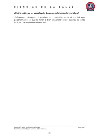 C I E N C I A S D E L A S A L U D I
Ciencias de la Salud I 5to Semestre Bachillerato MACR-CASC
Material exclusivo del Colegio Americano de San Carlos, S.C.
28
¿Cuál o cuáles de los aspectos del diagrama anterior requieren mejorar?
Reflexionen, dialoguen y escriban su conclusión sobre el control que
personalmente se puede tener o bien desarrollar sobre algunos de estos
factores que intervienen en la salud.
 