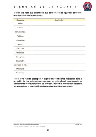 C I E N C I A S D E L A S A L U D I
Ciencias de la Salud I 5to Semestre Bachillerato MACR-CASC
Material exclusivo del Colegio Americano de San Carlos, S.C.
29
Escribe una frase que describa lo que conoces de los siguientes conceptos
relacionados con la enfermedad.
Lee el tema “Triada ecológica” y explica las condiciones necesarias para la
aparición de dos enfermedades comunes en tu localidad, mencionando los
componentes correspondientes de su triada. Indaga la información necesaria
para completar la descripción de los factores de cada enfermedad.
 