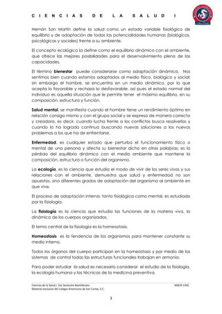 C I E N C I A S D E L A S A L U D I
Ciencias de la Salud I 5to Semestre Bachillerato MACR-CASC
Material exclusivo del Colegio Americano de San Carlos, S.C.
3
Hernán San Martín define la salud como un estado variable fisiológico de
equilibrio y de adaptación de todas las potencialidades humanas (biológicas,
psicológicas y sociales) frente a su ambiente.
El concepto ecológico la define como el equilibrio dinámico con el ambiente,
que ofrece las mejores posibilidades para el desenvolvimiento pleno de las
capacidades.
El término bienestar puede considerarse como adaptación dinámica. Nos
sentimos bien cuando estamos adaptados al medio físico, biológico y social;
sin embargo el hombre, se encuentra en un medio dinámico, por lo que
acepta lo favorable y rechaza lo desfavorable, así pues el estado normal del
individuo es aquella situación que le permite tener el máximo equilibrio, en su
composición, estructura y función.
Salud mental, se manifiesta cuando el hombre tiene un rendimiento óptimo en
relación consigo mismo y con el grupo social y se expresa de manera correcta
y creadora, es decir, cuando lucha frente a los conflictos busca resolverlos y
cuando lo ha logrado continua buscando nuevas soluciones a los nuevos
problemas a los que ha de enfrentarse.
Enfermedad, es cualquier estado que perturba el funcionamiento físico o
mental de una persona y afecta su bienestar dicho en otras palabras; es la
pérdida del equilibrio dinámico con el medio ambiente que mantiene la
composición, estructura o función del organismo.
La ecología, es la ciencia que estudia el modo de vivir de los seres vivos y sus
relaciones con el ambiente, demuestra que salud y enfermedad no son
opuestos, sino diferentes grados de adaptación del organismo al ambiente en
que vive.
El proceso de adaptación interna, tanto fisiológica como mental, es estudiado
por la fisiología.
La fisiología es la ciencia que estudia las funciones de la materia viva, la
dinámica de los cuerpos organizados.
El tema central de la fisiología es la homeostasis.
Homeostasis es la tendencia de los organismos para mantener constante su
medio interno.
Todos los órganos del cuerpo participan en la homeostasis y por medio de los
sistemas de control todas las estructuras funcionales trabajan en armonía.
Para poder estudiar la salud es necesario considerar el estudio de la fisiología,
la ecología humana y las técnicas de la medicina preventiva.
 