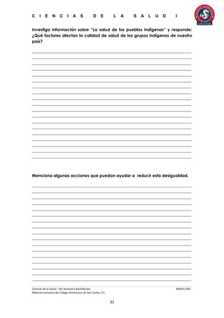 C I E N C I A S D E L A S A L U D I
Ciencias de la Salud I 5to Semestre Bachillerato MACR-CASC
Material exclusivo del Colegio Americano de San Carlos, S.C.
32
Investiga información sobre “La salud de los pueblos indígenas” y responde:
¿Qué factores afectan la calidad de salud de los grupos indígenas de nuestro
país?
_____________________________________________________________________________
_____________________________________________________________________________
_____________________________________________________________________________
_____________________________________________________________________________
_____________________________________________________________________________
_____________________________________________________________________________
_____________________________________________________________________________
_____________________________________________________________________________
_____________________________________________________________________________
_____________________________________________________________________________
_____________________________________________________________________________
_____________________________________________________________________________
_____________________________________________________________________________
_____________________________________________________________________________
_____________________________________________________________________________
_____________________________________________________________________________
_____________________________________________________________________________
_____________________________________________________________________________
_____________________________________________________________________________
Menciona algunas acciones que puedan ayudar a reducir esta desigualdad.
_____________________________________________________________________________
_____________________________________________________________________________
_____________________________________________________________________________
_____________________________________________________________________________
_____________________________________________________________________________
_____________________________________________________________________________
_____________________________________________________________________________
_____________________________________________________________________________
_____________________________________________________________________________
_____________________________________________________________________________
_____________________________________________________________________________
_____________________________________________________________________________
_____________________________________________________________________________
_____________________________________________________________________________
_____________________________________________________________________________
_____________________________________________________________________________
_____________________________________________________________________________
 