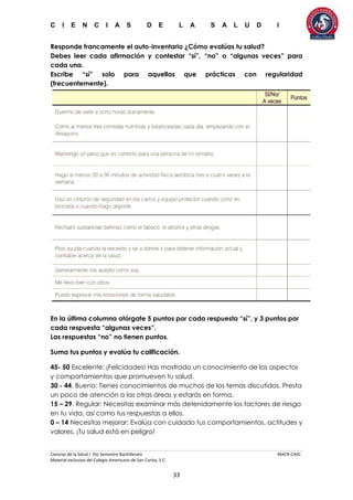 C I E N C I A S D E L A S A L U D I
Ciencias de la Salud I 5to Semestre Bachillerato MACR-CASC
Material exclusivo del Colegio Americano de San Carlos, S.C.
33
Responde francamente el auto-inventario ¿Cómo evalúas tu salud?
Debes leer cada afirmación y contestar “sí”, “no” o “algunas veces” para
cada una.
Escribe “sí” solo para aquellas que prácticas con regularidad
(frecuentemente).
En la última columna otórgate 5 puntos por cada respuesta “sí”, y 3 puntos por
cada respuesta “algunas veces”.
Las respuestas “no” no tienen puntos.
Suma tus puntos y evalúa tu calificación.
45- 50 Excelente: ¡Felicidades! Has mostrado un conocimiento de los aspectos
y comportamientos que promueven tu salud.
30 - 44. Bueno: Tienes conocimientos de muchos de los temas discutidos. Presta
un poco de atención a las otras áreas y estarás en forma.
15 – 29. Regular: Necesitas examinar más detenidamente los factores de riesgo
en tu vida, así como tus respuestas a ellos.
0 – 14 Necesitas mejorar: Evalúa con cuidado tus comportamientos, actitudes y
valores. ¡Tu salud está en peligro!
 