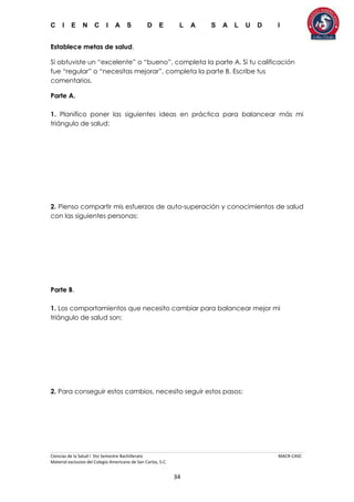 C I E N C I A S D E L A S A L U D I
Ciencias de la Salud I 5to Semestre Bachillerato MACR-CASC
Material exclusivo del Colegio Americano de San Carlos, S.C.
34
Establece metas de salud.
Si obtuviste un “excelente” o “bueno”, completa la parte A. Si tu calificación
fue “regular” o “necesitas mejorar”, completa la parte B. Escribe tus
comentarios.
Parte A.
1. Planifico poner las siguientes ideas en práctica para balancear más mi
triángulo de salud:
2. Pienso compartir mis esfuerzos de auto-superación y conocimientos de salud
con las siguientes personas:
Parte B.
1. Los comportamientos que necesito cambiar para balancear mejor mi
triángulo de salud son:
2. Para conseguir estos cambios, necesito seguir estos pasos:
 