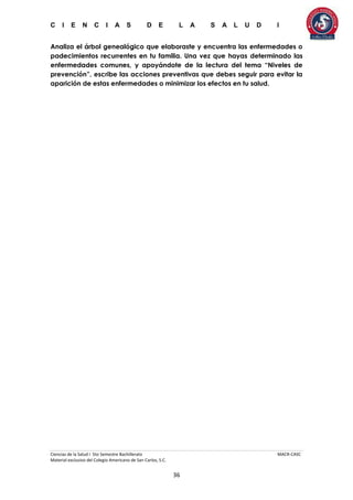 C I E N C I A S D E L A S A L U D I
Ciencias de la Salud I 5to Semestre Bachillerato MACR-CASC
Material exclusivo del Colegio Americano de San Carlos, S.C.
36
Analiza el árbol genealógico que elaboraste y encuentra las enfermedades o
padecimientos recurrentes en tu familia. Una vez que hayas determinado las
enfermedades comunes, y apoyándote de la lectura del tema “Niveles de
prevención”, escribe las acciones preventivas que debes seguir para evitar la
aparición de estas enfermedades o minimizar los efectos en tu salud.
 