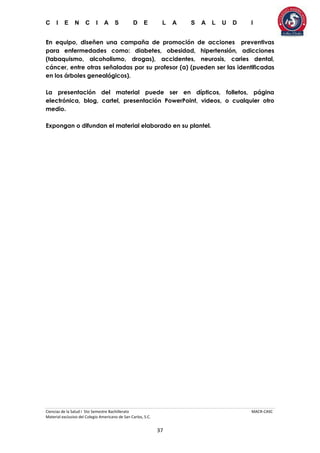 C I E N C I A S D E L A S A L U D I
Ciencias de la Salud I 5to Semestre Bachillerato MACR-CASC
Material exclusivo del Colegio Americano de San Carlos, S.C.
37
En equipo, diseñen una campaña de promoción de acciones preventivas
para enfermedades como: diabetes, obesidad, hipertensión, adicciones
(tabaquismo, alcoholismo, drogas), accidentes, neurosis, caries dental,
cáncer, entre otras señaladas por su profesor (a) (pueden ser las identificadas
en los árboles genealógicos).
La presentación del material puede ser en dípticos, folletos, página
electrónica, blog, cartel, presentación PowerPoint, videos, o cualquier otro
medio.
Expongan o difundan el material elaborado en su plantel.
 