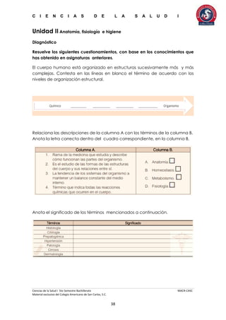 C I E N C I A S D E L A S A L U D I
Ciencias de la Salud I 5to Semestre Bachillerato MACR-CASC
Material exclusivo del Colegio Americano de San Carlos, S.C.
38
Unidad II Anatomía, fisiología e higiene
Diagnóstico
Resuelve los siguientes cuestionamientos, con base en los conocimientos que
has obtenido en asignaturas anteriores.
El cuerpo humano está organizado en estructuras sucesivamente más y más
complejas. Contesta en las líneas en blanco el término de acuerdo con los
niveles de organización estructural.
Relaciona las descripciones de la columna A con los términos de la columna B.
Anota la letra correcta dentro del cuadro correspondiente, en la columna B.
Anota el significado de los términos mencionados a continuación.
 