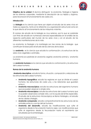 C I E N C I A S D E L A S A L U D I
Ciencias de la Salud I 5to Semestre Bachillerato MACR-CASC
Material exclusivo del Colegio Americano de San Carlos, S.C.
39
Objetivo de la unidad: El alumno distinguirá la anatomía, fisiología e higiene
de los sistemas corporales, mediante la descripción de sus tejidos y órganos,
para reconocer el funcionamiento de cada uno.
Introducción
La biología es la ciencia que tiene por objeto el estudio de los seres vivos en
todos sus aspectos, tanto en lo referente a su organización estructural como en
lo que afecta al funcionamiento de las máquinas vivientes.
El campo de estudio de la biología es muy extenso, por lo que se subdivide
con fines de estudio en numerosas ciencias especializadas en el análisis de los
aspectos particulares del mundo de los seres vivos y en el estudio de las
diferentes manifestaciones de la vida.
La anatomía, la fisiología y la morfología son tres ramas de la biología que
constituyen la base para el estudio de las ciencias de la salud.
La anatomía es la ciencia que estudia la conformación y la estructura de los
seres vivos vegetales o animales.
La anatomía se subdivide en anatomía vegetal, anatomía animal y anatomía
humana.
La anatomía humana es la ciencia que estudia la conformación y la estructura
del cuerpo humano.
Ramas de la anatomía humana
·Anatomía descriptiva; estudia la forma, situación, composición y relaciones de
las estructuras del cuerpo humano.
• Anatomía topográfica; estudia las regiones en que se divide el cuerpo
humano, las estructuras de cada una, y las relaciones que guardan
entre sí.
• Anatomía macroscópica; estudia las estructuras del organismo humano
que se pueden observar a simple vista.
• Anatomía microscópica; estudia las estructuras del cuerpo humano que
no pueden observarse a simple vista, con la ayuda de lentes especiales.
El estudio de la estructura microscópica se llama histología y el estudio
de las células citología.
• Anatomía comparada; estudia comparativamente las estructuras de los
animales entre sí y con las del ser humano.
• Anatomía del desarrollo, estudia las modificaciones que sufre el
organismo desde la fecundación hasta la vejez. Las modificaciones que
sufre el organismo desde la fecundación hasta el nacimiento son
estudiadas por la embriología.
 