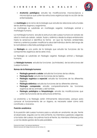 C I E N C I A S D E L A S A L U D I
Ciencias de la Salud I 5to Semestre Bachillerato MACR-CASC
Material exclusivo del Colegio Americano de San Carlos, S.C.
40
• Anatomía patológica; estudia las modificaciones macroscópicas y
microscópicas que sufren las estructuras orgánicas bajo la acción de las
enfermedades.
La morfología es la rama de la biología que estudia las relaciones estructurales
de los distintos órganos y organismos.
La morfología se subdivide en morfología vegetal, morfología animal y
morfología humana.
La morfología humana estudia la estructura del cuerpo humano en estado de
salud a nivel sub-celular, celular, tisular y sistémico desde la etapa embrionaria
hasta la senectud e identifica la forma en que los factores ambientales
internos y externos pueden modificar la salud del individuo dentro del rango de
la normalidad o afectarlo patológicamente.
La fisiología es una parte de la biología que estudia las funciones de los
componentes orgánicos de los seres vivos.
La fisiología se subdivide en fisiología vegetal, fisiología animal y fisiología
humana.
La fisiología humana estudia las funciones (actividades) de las estructuras del
cuerpo humano.
Ramas de la fisiología humana:
• Fisiología general o celular; estudia las funciones de las células.
• Fisiología tisular; estudia las funciones de los tejidos.
• Fisiología orgánica o especial; estudia las funciones de los diferentes
órganos.
• Fisiología sistémica; estudia las funciones de los diferentes sistemas.
• Fisiología comparada; estudia comparativamente las funciones
orgánicas de los animales y del hombre.
• Fisiología patológica o fisiopatología; estudia las modificaciones que
sufren las funciones de las estructuras enfermas.
La anatomía y la fisiología están íntimamente relacionadas, porque para
conocer el funcionamiento de un órgano, es necesario saber cómo está
constituido y viceversa.
Posición anatómica
Es la posición del cuerpo humano para su estudio en anatomía: de pie, frente
al observador, erguido con la vista al frente, los miembros superiores colgando
a los lados del cuerpo, las palmas hacia el frente, los miembros inferiores juntos
y con los dedos gordos de los pies paralelos.
 