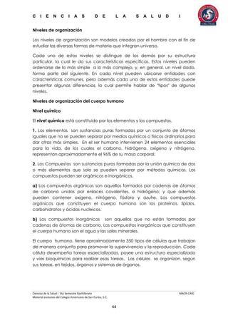 C I E N C I A S D E L A S A L U D I
Ciencias de la Salud I 5to Semestre Bachillerato MACR-CASC
Material exclusivo del Colegio Americano de San Carlos, S.C.
44
Niveles de organización
Los niveles de organización son modelos creados por el hombre con el fin de
estudiar las diversas formas de materia que integran universo.
Cada uno de estos niveles se distingue de los demás por su estructura
particular, la cual le da sus características específicas. Estos niveles pueden
ordenarse de lo más simple a lo más complejo, y, en general, un nivel dado,
forma parte del siguiente. En cada nivel pueden ubicarse entidades con
características comunes, pero además cada una de estas entidades puede
presentar algunas diferencias, lo cual permite hablar de "tipos" de algunos
niveles.
Niveles de organización del cuerpo humano
Nivel químico
El nivel químico está constituido por los elementos y los compuestos.
1. Los elementos son sustancias puras formadas por un conjunto de átomos
iguales que no se pueden separar por medios químicos o físicos ordinarios para
dar otras más simples. En el ser humano intervienen 24 elementos esenciales
para la vida, de los cuales el carbono, hidrógeno, oxígeno y nitrógeno,
representan aproximadamente el 96% de su masa corporal.
2. Los Compuestos son sustancias puras formadas por la unión química de dos
o más elementos que solo se pueden separar por métodos químicos. Los
compuestos pueden ser orgánicos e inorgánicos.
a) Los compuestos orgánicos son aquellos formados por cadenas de átomos
de carbono unidos por enlaces covalentes, e hidrógeno; y que además
pueden contener oxígeno, nitrógeno, fósforo y azufre. Los compuestos
orgánicos que constituyen el cuerpo humano son las proteínas, lípidos,
carbohidratos y ácidos nucleicos.
b) Los compuestos inorgánicos son aquellos que no están formados por
cadenas de átomos de carbono. Los compuestos inorgánicos que constituyen
el cuerpo humano son el agua y las sales minerales.
El cuerpo humano, tiene aproximadamente 350 tipos de células que trabajan
de manera conjunta para promover la supervivencia y la reproducción. Cada
célula desempeña tareas especializadas, posee una estructura especializada
y vías bioquímicas para realizar esas tareas. Las células se organizan, según
sus tareas, en tejidos, órganos y sistemas de órganos.
 