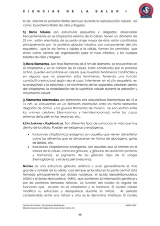 C I E N C I A S D E L A S A L U D I
Ciencias de la Salud I 5to Semestre Bachillerato MACR-CASC
Material exclusivo del Colegio Americano de San Carlos, S.C.
48
la de orientar la proteína fibrilar del huso durante la reproducción celular; así
como la proteína fibrilar de cilios y flagelos.
h) Micro túbulos son estructuras pequeñas y delgadas, observadas
frecuentemente en el citoplasma externo de la célula, tienen un diámetro de
25 nm, están orientadas de acuerdo al eje mayor de ésta; están constituidas
principalmente por la proteína globular tubulina, son componentes del cito
esqueleto, que le da forma y rigidez a la célula, forman los centriolos que
sirven como centros de organización para el huso mitótico, y los cuerpos
basales de cilios y flagelos.
i) Micro filamentos. Son finos filamentos de 5 nm de diámetro, se encuentran en
el citoplasma y en la corteza de la célula. Están constituidos por la proteína
actina, pueden encontrarse en células que muestran fenómenos contráctiles y
en algunas que no presentan estos fenómenos. Teniendo una función
contráctil o estructural según sea el caso. Intervienen en el cito esqueleto, en
la endocitosis y la exocitosis y el movimiento de los organelos celulares dentro
del citoplasma, la estabilización de la superficie celular durante la adhesión y
movimiento celular.
j) Filamentos intermedios son elementos cito esqueléticos filamentosos de 10 a
12 nm, se encuentran en un diámetro intermedio entre los micro filamentos
delgados de actina y los gruesos filamentos de miosina. Se encuentran entre
las uniones celulares (desmosomas y hemidesmosomas), entre las capas
externas de la piel, en las neuronas, etc.
k) Inclusiones citoplásmicas. Son diferentes tipos de sustancias sin vida que hay
dentro de la célula. Pueden ser exógenas o endógenas.
 Inclusiones citoplásmicas exógenas son aquellas que vienen del exterior
como los alimentos que se almacenan en forma de glucógeno, gotas
de lípidos, etc.
 Inclusiones citoplásmicas endógenas, son aquellas que se forman en el
interior de la célula, como los gránulos, y glóbulos de secreción (enzimas
y hormonas), el pigmento de los glóbulos rojos de la sangre
(hemoglobina) y el de la piel (melanina).
Núcleo es una estructura globular, esférica u oval, generalmente la más
grande y notable de la célula, casi siempre se localiza en la parte central. Está
formado principalmente por ácidos nucleicos: el ácido desoxirribonucleico
(ADN) y el ácido ribonucleico (ARN) que contienen la información genética y
por las proteínas llamadas histonas. La función del núcleo es regular las
funciones que ocurren en el citoplasma y la herencia. El núcleo celular
modifica su estructura y desaparece durante la mitosis. Al período
comprendido entre una mitosis y otra se le denomina interface. El núcleo
 