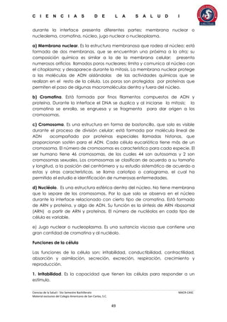C I E N C I A S D E L A S A L U D I
Ciencias de la Salud I 5to Semestre Bachillerato MACR-CASC
Material exclusivo del Colegio Americano de San Carlos, S.C.
49
durante la interface presenta diferentes partes: membrana nuclear o
nucleolema, cromatina, núcleo, jugo nuclear o nucleoplasma.
a) Membrana nuclear. Es la estructura membranosa que rodea al núcleo; está
formada de dos membranas, que se encuentran una próxima a la otra; su
composición química es similar a la de la membrana celular; presenta
numerosos orificios llamados poros nucleares; limita y comunica al núcleo con
el citoplasma; y desaparece durante la mitosis. La membrana nuclear protege
a las moléculas de ADN aislándolas de las actividades químicas que se
realizan en el resto de la célula. Los poros son protegidos por proteínas que
permiten el paso de algunas macromoléculas dentro y fuera del núcleo.
b) Cromatina. Está formada por finos filamentos compuestos de ADN y
proteína. Durante la interface el DNA se duplica y al iniciarse la mitosis; la
cromatina se enrolla, se engruesa y se fragmenta para dar origen a los
cromosomas.
c) Cromosoma. Es una estructura en forma de bastoncillo, que solo es visible
durante el proceso de división celular; está formada por molécula lineal de
ADN acompañado por proteínas especiales llamadas histonas, que
proporcionan sostén para el ADN. Cada célula eucariótica tiene más de un
cromosoma. El número de cromosomas es característico para cada especie. El
ser humano tiene 46 cromosomas, de los cuales 44 son autosomas y 2 son
cromosomas sexuales. Los cromosomas se clasifican de acuerdo a su tamaño
y longitud, a la posición del centrómero y su estudio sistemático de acuerdo a
estas y otras características, se llama cariotipo o cariograma, el cual ha
permitido el estudio e identificación de numerosas enfermedades.
d) Nucléolo. Es una estructura esférica dentro del núcleo. No tiene membrana
que lo separe de los cromosomas. Por lo que solo se observa en el núcleo
durante la interface relacionado con cierto tipo de cromatina. Está formado
de ARN y proteína, y algo de ADN. Su función es la síntesis de ARN ribosomal
(ARN) a partir de ARN y proteínas. El número de nucléolos en cada tipo de
célula es variable.
e) Jugo nuclear o nucleoplasma. Es una sustancia viscosa que contiene una
gran cantidad de cromatina y al nucléolo.
Funciones de la célula
Las funciones de la célula son: irritabilidad, conductibilidad, contractilidad,
absorción y asimilación, secreción, excreción, respiración, crecimiento y
reproducción.
1. Irritabilidad. Es la capacidad que tienen las células para responder a un
estímulo.
 