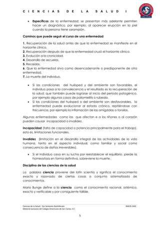 C I E N C I A S D E L A S A L U D I
Ciencias de la Salud I 5to Semestre Bachillerato MACR-CASC
Material exclusivo del Colegio Americano de San Carlos, S.C.
5
 Específicos de la enfermedad; se presentan más adelante permiten
hacer un diagnóstico, por ejemplo, al aparecer erupción en la piel
cuando la persona tiene sarampión.
Caminos que puede seguir el curso de una enfermedad
1. Recuperación de la salud antes de que la enfermedad se manifieste en el
horizonte clínico.
2. Recuperación después de que la enfermedad cruzó el horizonte clínico.
3. Evolución a la cronicidad.
4. Desarrollo de secuelas.
5. Recaídas.
6. Que la enfermedad sirva como desencadenante o predisponente de otra
enfermedad.
7. La muerte del individuo.
 Si las condiciones del huésped y del ambiente son favorables, el
individuo pasa a la convalecencia y el resultado es la recuperación de
la salud, que también puede lograrse al inicio del período patogénico,
por ejemplo algunos casos de poliomielitis o rubeola.
 Si las condiciones del huésped o del ambiente son desfavorables, la
enfermedad puede evolucionar al estado crónico, repitiéndose con
frecuencia, por ejemplo la inflamación de las amígdalas o tonsilas.
Algunas enfermedades como las que afectan e a los riñones o al corazón
pueden causar incapacidad o invalidez.
Incapacidad (falta de capacidad o potencia principalmente para el trabajo),
esto es, limitaciones funcionales.
Invalidez (limitación en el desarrollo integral de las actividades de la vida
humana, tanto en el aspecto individual, como familiar y social como
consecuencia de daños irreversibles).
 Si el individuo cesa en su lucha por reestablecer el equilibrio, pierde la
homeostasis en forma definitiva, sobreviene la muerte.
Disciplina de las ciencias de la salud
La palabra ciencia proviene del latín scientia y significa el conocimiento
exacto y razonado de ciertas cosas o conjunto sistematizado de
conocimientos.
Mario Bunge define a la ciencia como el conocimiento racional, sistémico,
exacto y verificable y por consiguiente falible.
 
