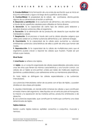 C I E N C I A S D E L A S A L U D I
Ciencias de la Salud I 5to Semestre Bachillerato MACR-CASC
Material exclusivo del Colegio Americano de San Carlos, S.C.
50
2. Conductibilidad. Es la formación de una onda de excitación que se inicia en
el punto estimulado y sigue a lo largo de la superficie de la célula.
3. Contractilidad. Es propiedad de la célula de contraerse, disminuyendo
alguna de sus dimensiones al recibir un estímulo.
4. Absorción y asimilación. Es la captación de alimentos y de ciertas sustancias
a través de las superficies celulares para utilizarlas en forma diversa.
5. Secreción. Es la capacidad de cierto tipo de células para elaborar y
expulsar diversas sustancias útiles al organismo.
6. Excreción. Es la eliminación de los productos de desecho que resultan del
metabolismo celular.
7. Respiración. Es el proceso a través del cual la célula absorbe oxígeno que
utiliza para oxidar en su interior sustancias alimenticias y así obtener energía.
8. Crecimiento. Es la capacidad de la célula para aumentar su volumen
sintetizando sustancias características de ellas a partir de otras que toman del
medio.
9. Reproducción. Es la capacidad de la célula de multiplicarse para que el
organismo pueda crecer o reponer las células que mueren. Puede ser por
mitosis o por meiosis.
Nivel tisular
El nivel tisular se refiere a los tejidos.
Un tejido es un conjunto organizado de células especializadas ubicadas cerca
unas de otras que tienen las mismas características y una función común. Las
células de un tejido se encuentran unidas por redes de moléculas orgánicas
(proteínas y polisacáridos) y por adhesiones entre sus membranas plasmáticas.
En todo tejido se distinguen las células especializadas y las sustancias
intercelulares.
Las sustancias intercelulares varían de acuerdo con el tipo de tejido, y pueden
dividirse en dos clases principales:
1. Líquidos intersticiales, en donde están inmersas las células y que constituyen
el medio interno del organismo; tales líquidos son el vehículo para el transporte,
la mezcla y la separación de las materias primas, productos sintetizados o de
desecho.
2. Las sustancias especiales, que constituyen la matriz que conforma una clase
determinada de tejido.
Tejidos básicos
Existen cuatro tejidos básicos: epitelial, conectivo o conjuntivo, muscular y
nervioso.
 