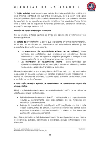 C I E N C I A S D E L A S A L U D I
Ciencias de la Salud I 5to Semestre Bachillerato MACR-CASC
Material exclusivo del Colegio Americano de San Carlos, S.C.
51
1. Tejido epitelial está formado por células llamadas epiteliocitos unidas por
una mínima cantidad de sustancia intercelular, que poseen una gran
capacidad de multiplicación y que forman membranas que cubren o revisten
la superficie de las estructuras; además constituyen las glándulas. Puede tener
una o varias de las siguientes funciones: protección, absorción, secreción,
excreción y recepción sensorial.
División del tejido epitelial por su función
Por su función, el tejido epitelial se divide en: epitelio de revestimiento y en
epitelio glandular.
a) Epitelio de revestimiento. Es aquel que se presenta en forma de membranas,
a su vez, se subdividen en: membranas de revestimiento externo (o de
cubierta) y de revestimiento interno.
 Las membranas de revestimiento externo (o de cubierta) están
formadas por epiteliocitos que proceden del ectodermo. Dichas
membranas cubren la superficie corporal, protegen al cuerpo y son
asiento, además, de receptores y terminaciones nerviosas.
 Las membranas de revestimiento interno están formadas por
epiteliocitos que proceden en su mayor parte del endodermo, y tienen
funciones de absorción, transporte y excreción.
El revestimiento de los vasos sanguíneos y linfáticos, así como las cavidades
corporales en general, consiste en epitelios procedentes del mesodermo y
recibe los nombres de endotelio, cuando tapiza el interior de los vasos, y de
mesotelio, en los demás casos.
Clasificación del tejido epitelial de revestimiento de acuerdo a la disposición
de sus células.
El tejido epitelial de revestimiento de acuerdo a la disposición de sus células se
clasifica en: simple y estratificado.
 Epitelio de revestimiento simple está constituido por una capa única de
células y, generalmente está especializado en las funciones de
absorción o permeabilidad.
 Epitelio de revestimiento estratificado está constituido por dos o más
capas superpuestas de células. Se presenta cuando las células están
expuestas a un efecto mecánico continuo o severo, su función es de
protección y recepción sensorial.
Las células del tejido epitelial de revestimiento tienen diferentes formas: planas
o escamosas, cúbicas, columnares o cilíndricas, pseudo estratificadas y de
transición.
 