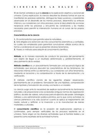 C I E N C I A S D E L A S A L U D I
Ciencias de la Salud I 5to Semestre Bachillerato MACR-CASC
Material exclusivo del Colegio Americano de San Carlos, S.C.
6
Eli de Gortari, establece que la ciencia es la explicación objetiva y racional del
universo. Como explicación, la ciencia describe las diversas formas en que se
manifiestan los procesos existentes, distingue las fases sucesivas y coexistentes
observadas en el desarrollo de los mismos procesos, desentraña sus enlaces
internos y sus conexiones con otros procesos, pone al descubierto las acciones
recíprocas entre los procesos y encuentra las condiciones y los medios
necesarios para permitir la intervención humana en el cursos de los propios
procesos.
Características de la ciencia
1. El control práctico que permite sobre la naturaleza.
2. Está dirigida a la obtención de más conocimientos sistemáticos y confiables,
los cuales son empleados para garantizar conclusiones válidas acerca de la
forma y condiciones en que se presentan diversos fenómenos.
3. Posee un método para adquirir el conocimiento científico.
Método, es la manera razonada de conducir los procesos del pensamiento
con objeto de llegar a un resultado determinado y, preferentemente, al
descubrimiento de la verdad.
Método científico es un procedimiento formado por una secuencia lógica de
actividades que procura descubrir las características de los fenómenos, las
relaciones internas entre sus elementos y sus conexiones con otros fenómenos,
mediante el raciocinio y la comprobación a través de la demostración y la
verificación.
El método científico consta de las siguientes etapas: observación,
planteamiento de un problema, formulación de una hipótesis, comprobación
de la hipótesis y formulación de una ley una teoría o un modelo.
La ciencia surge ante la necesidad de explicar racionalmente los fenómenos
naturales y de proporcionar a las sociedades antiguas normas de organización
política, escalas de valores, estructuras para el ejercicio del poder, estrategias
militares y una administración pública primitiva, por lo que como actividad, la
ciencia pertenece a la vida social en cuanto se aplica al mejoramiento del
medio natural y artificial, a la invención y a la manufactura de bienes
materiales y culturales.
El conocimiento científico es la posesión de explicaciones objetivas y
confirmadas, pero siempre verificables de los procesos existentes en el
universo. Tiene origen en las diversas actividades que el hombre realiza y se
presenta como resultado de la actividad humana.
 