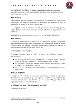 C I E N C I A S D E L A S A L U D I
Ciencias de la Salud I 5to Semestre Bachillerato MACR-CASC
Material exclusivo del Colegio Americano de San Carlos, S.C.
64
Barrera hemato encefálica de las paredes capilares, es una membrana
plasmática semipermeable de una célula epitelial, regula los materiales que
entran al tejido nervioso.
Nivel orgánico
Está formado por los órganos. Un órgano es un conjunto de tejidos que
constituyen una entidad anatómica y funcional. Por ejemplo, el ojo, el
estómago, un hueso, un músculo, el riñón, etc.
Todo órgano consta por lo menos de dos (comúnmente los cuatro) tipos de
tejidos básicos que contribuyen de manera diferente a alguna tarea en
particular.
Vísceras. Son órganos que se encuentran en las cavidades del cuerpo.
Nivel sistémico
Comprende a los sistemas. Un sistema es un conjunto de órganos, ubicado en
regiones diferentes del cuerpo, que contribuyen de maneras diferentes a una
función común. Por ejemplo, el sistema digestivo está formado por la boca, la
faringe, la laringe, el esófago, el estómago, etc.
Funciones del cuerpo humano
El cuerpo humano lleva a cabo funciones de relación, nutrición y
reproducción.
 En la función de relación intervienen los sistemas óseos, articular
muscular, nervioso, endocrino, y de los órganos de los sentidos.
 En la función de nutrición intervienen los sistemas digestivo, circulatorio
o angiológico, respiratorio y urinario.
 En la función de reproducción intervienen los sistemas reproductor y
endocrino.
APARATO DIGESTIVO
Nutrición es el conjunto de procesos químicos que realiza el organismo
desdoblando las sustancias que se ingieren, absorbiendo y utilizando los
nutrientes contenidos en los alimentos que la sangre distribuye a través del
organismo después que se absorbieron.
Requisito para el aprovechamiento de los alimentos
Presencia de oxígeno.
 