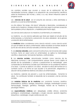 C I E N C I A S D E L A S A L U D I
Ciencias de la Salud I 5to Semestre Bachillerato MACR-CASC
Material exclusivo del Colegio Americano de San Carlos, S.C.
7
Los cambios sociales que ocurren a causa de la satisfacción de las
necesidades humanas, obligan a la adquisición de conocimientos científicos
sobre los fenómenos del mundo, y éstos, a su vez, tienen influencia sobre el
progreso social.
Las ciencias de la salud son el conjunto de ciencias y artes orientadas a
prevenir y a curar las enfermedades.
La cita clásica "Ars longa, vita brevis" atribuida a Hipócrates, considerado el
padre de la medicina emplea el término arte (ars) según la primera acepción
de la palabra (virtud, disposición, y habilidad para hacer algo).
Las ciencias de la salud son: la medicina, la enfermería y la veterinaria.
La medicina es una ciencia aplicada que tiene por objeto el estudio de las
enfermedades, su tratamiento y prevención. Se ubica alrededor de la génesis
y evolución de la enfermedad.
La medicina debe considerarse como ciencia natural y como ciencia social,
ya que al hablar de salud y enfermedad, debe estudiarse al hombre desde el
punto de vista de las ciencias naturales y el de las ciencias sociales.
1. Las ciencias naturales, para conocer la estructura y las funciones del cuerpo
humano, tanto en salud como en enfermedad, se aplica la metodología
científica, observando, formulando hipótesis y verificándolas.
2. Las ciencias sociales, denominadas también como ciencias de las
relaciones humanas o del comportamiento porque tienen como objeto el
estudio de las sociedades y culturas y proporcionan la metodología para
comprender los fenómenos sociales que intervienen en los problemas relativos
a la salud. Cuando se aplican a la salud, estudian la salud del hombre en su
contexto social, y la forma en que ayudan a la prevención, diagnóstico y
solución de los problemas relativos a la salud y la enfermedad.
La medicina, además de prevenir y curar las enfermedades, fomentar la
salud, ha contribuido también al desarrollo de la sociedad y de las ciencias
sociales.
Las materias básicas de la medicina son: anatomía humana, bioética,
bioestadística, biofísica, biología, bioquímica, citología, embriología humana,
farmacología, fisiología, genética, histología, historia de la medicina y
psicología médica.
Las especialidades médicas son: alergología, análisis clínicos, anatomía
patológica, anestesiología, angiología y cirugía vascular, aparato digestivo,
bioquímica, cardiología, cirugía cardiovascular, etc.
 