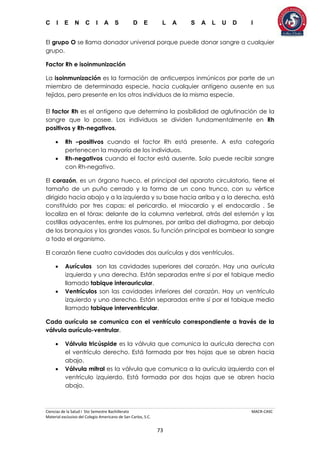 C I E N C I A S D E L A S A L U D I
Ciencias de la Salud I 5to Semestre Bachillerato MACR-CASC
Material exclusivo del Colegio Americano de San Carlos, S.C.
73
El grupo O se llama donador universal porque puede donar sangre a cualquier
grupo.
Factor Rh e isoinmunización
La isoinmunización es la formación de anticuerpos inmúnicos por parte de un
miembro de determinada especie, hacia cualquier antígeno ausente en sus
tejidos, pero presente en los otros individuos de la misma especie.
El factor Rh es el antígeno que determina la posibilidad de aglutinación de la
sangre que lo posee. Los individuos se dividen fundamentalmente en Rh
positivos y Rh-negativos.
 Rh –positivos cuando el factor Rh está presente. A esta categoría
pertenecen la mayoría de los individuos.
 Rh-negativos cuando el factor está ausente. Solo puede recibir sangre
con Rh-negativo.
El corazón, es un órgano hueco, el principal del aparato circulatorio, tiene el
tamaño de un puño cerrado y la forma de un cono trunco, con su vértice
dirigido hacia abajo y a la izquierda y su base hacia arriba y a la derecha, está
constituido por tres capas: el pericardio, el miocardio y el endocardio . Se
localiza en el tórax: delante de la columna vertebral, atrás del esternón y las
costillas adyacentes, entre los pulmones, por arriba del diafragma, por debajo
de los bronquios y los grandes vasos. Su función principal es bombear la sangre
a todo el organismo.
El corazón tiene cuatro cavidades dos aurículas y dos ventrículos.
 Aurículas son las cavidades superiores del corazón. Hay una aurícula
izquierda y una derecha. Están separadas entre sí por el tabique medio
llamado tabique interauricular.
 Ventrículos son las cavidades inferiores del corazón. Hay un ventrículo
izquierdo y uno derecho. Están separadas entre sí por el tabique medio
llamado tabique interventricular.
Cada aurícula se comunica con el ventrículo correspondiente a través de la
válvula aurículo-ventrular.
 Válvula tricúspide es la válvula que comunica la aurícula derecha con
el ventrículo derecho. Está formada por tres hojas que se abren hacia
abajo.
 Válvula mitral es la válvula que comunica a la aurícula izquierda con el
ventrículo izquierdo. Está formada por dos hojas que se abren hacia
abajo.
 