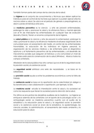 C I E N C I A S D E L A S A L U D I
Ciencias de la Salud I 5to Semestre Bachillerato MACR-CASC
Material exclusivo del Colegio Americano de San Carlos, S.C.
8
También forman parte del campo de las ciencias de la salud:
La higiene es el conjunto de conocimientos y técnicas que deben aplicar los
individuos para el control de los factores que ejercen o pueden ejercer efectos
nocivos sobre su salud. Se ubica en el período de génesis o prepatogénesis, es
decir cuando el individuo está sano.
La medicina preventiva es la ciencia y arte de prevenir enfermedades,
prolongar la vida y promover la salud y la eficiencia física y mental ejercida
con el fin de interceptar las enfermedades en cualquier fase de evolución
(leavell y Clarck). Tienen un enorme componente de la higiene.
La salud pública es la ciencia y arte de prevenir la enfermedad, prolongar la
vida y promover la salud y la eficiencia mediante el esfuerzo organizado de la
comunidad para: el saneamiento del medio, el control de las enfermedades
transmisibles, la educación de los individuos en higiene personal, la
organización de los servicios médicos y de enfermería para el diagnóstico
oportuno y el tratamiento preventivo de las enfermedades, y el desarrollo de
mecanismos sociales que aseguren al individuo y a la comunidad un nivel de
vida adecuado para la conservación de la salud (Winslow). Abarca todos los
campos anteriores.
Alrededor de la salud pública hay otro campo que es el de la seguridad social,
la previsión social y la asistencia social.
La seguridad social satisface una serie de necesidades y se basa en la
solidaridad.
La previsión social ayuda a evitar los problemas económicos como la falta de
trabajo.
La asistencia social se basa en la aportación de la colectividad sin obligar a
los beneficiarios a dar colaboración o aportación, por ejemplo, la SSA.
La medicina social estudia la interrelación entre la salud y la sociedad así
como las respuestas que tienen la sociedad para la atención de la salud.
Por último se encuentran las disciplinas auxiliares de la medicina. La higiene se
enriquece además de las anteriores con el aporte de la psicología social y la
antropología social. La medicina preventiva cuenta con el auxilio de la
estadística y la educación para la salud y, la seguridad social, la previsión
social y la asistencia social se sirven de la estadística, la epidemiología, las
ciencias sociales, la administración, el saneamiento del medio ambiente y la
educación para la salud.
 