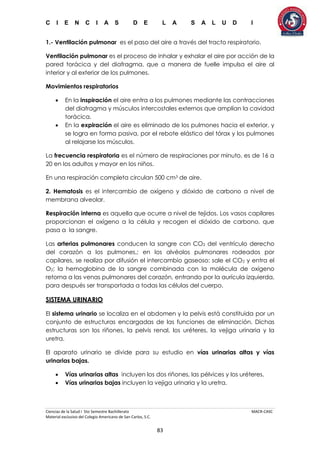 C I E N C I A S D E L A S A L U D I
Ciencias de la Salud I 5to Semestre Bachillerato MACR-CASC
Material exclusivo del Colegio Americano de San Carlos, S.C.
83
1.- Ventilación pulmonar es el paso del aire a través del tracto respiratorio.
Ventilación pulmonar es el proceso de inhalar y exhalar el aire por acción de la
pared torácica y del diafragma, que a manera de fuelle impulsa el aire al
interior y al exterior de los pulmones.
Movimientos respiratorios
 En la inspiración el aire entra a los pulmones mediante las contracciones
del diafragma y músculos intercostales externos que amplían la cavidad
torácica.
 En la expiración el aire es eliminado de los pulmones hacia el exterior, y
se logra en forma pasiva, por el rebote elástico del tórax y los pulmones
al relajarse los músculos.
La frecuencia respiratoria es el número de respiraciones por minuto, es de 16 a
20 en los adultos y mayor en los niños.
En una respiración completa circulan 500 cm3 de aire.
2. Hematosis es el intercambio de oxígeno y dióxido de carbono a nivel de
membrana alveolar.
Respiración interna es aquella que ocurre a nivel de tejidos. Los vasos capilares
proporcionan el oxígeno a la célula y recogen el dióxido de carbono, que
pasa a la sangre.
Las arterias pulmonares conducen la sangre con CO2 del ventrículo derecho
del corazón a los pulmones,; en los alvéolos pulmonares rodeados por
capilares, se realiza por difusión el intercambio gaseoso: sale el CO2 y entra el
O2; la hemoglobina de la sangre combinada con la molécula de oxígeno
retorna a las venas pulmonares del corazón, entrando por la aurícula izquierda,
para después ser transportada a todas las células del cuerpo.
SISTEMA URINARIO
El sistema urinario se localiza en el abdomen y la pelvis está constituida por un
conjunto de estructuras encargadas de las funciones de eliminación. Dichas
estructuras son los riñones, la pelvis renal, los uréteres, la vejiga urinaria y la
uretra.
El aparato urinario se divide para su estudio en vías urinarias altas y vías
urinarias bajas.
 Vías urinarias altas incluyen los dos riñones, las pélvices y los uréteres.
 Vías urinarias bajas incluyen la vejiga urinaria y la uretra.
 