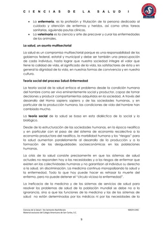 C I E N C I A S D E L A S A L U D I
Ciencias de la Salud I 5to Semestre Bachillerato MACR-CASC
Material exclusivo del Colegio Americano de San Carlos, S.C.
9
 La enfermería, es la profesión y titulación de la persona dedicada al
cuidado y atención de enfermos y heridos, así como otras tareas
sanitarias, siguiendo pautas clínicas.
 La veterinaria es la ciencia y arte de precaver y curar las enfermedades
de los animales.
La salud, un asunto multisectorial
La salud es un compromiso multisectorial porque es una responsabilidad de los
gobiernos federal, estatal y municipal y debe ser también una preocupación
de cada individuo, hasta lograr que nuestra sociedad integre el valor que
tiene la calidad de vida, el significado de la vida, los satisfactores de ésta y en
general la dignidad de la vida, en nuestras formas de convivencia y en nuestra
cultura.
Teoría social del proceso Salud-Enfermedad
La teoría social de la salud enfoca el problema desde la condición humana
del hombre como ser vivo eminentemente social y productor, capaz de tomar
decisiones y producir comportamientos adquiridos en la sociedad. A través del
desarrollo del Homo sapiens sapiens y de las sociedades humanas, y en
particular de la producción humana, las condiciones de vida del hombre han
cambiado mucho.
La teoría social de la salud se basa en esta dialéctica de lo social y lo
biológico.
Desde de la estructuración de las sociedades humanas, en la época neolítica
y en particular con el paso de del sistema de economía recolectiva a la
economía productora del neolítico, la morbilidad humana y los “riesgos” para
la salud aumentan paralelamente al desarrollo de la producción y a la
formación de las desigualdades socioeconómicas en las poblaciones
humanas.
La crisis de la salud consiste precisamente en que los sistemas de salud
actuales no responden hoy a las necesidades y a los riesgos de enfermar que
existen en las colectividades humanas y no garantizan al individuo su derecho
a la salud, sin discriminación. La medicina continua monopolizando la salud y
la enfermedad. Todo lo que hoy puede hacer es retrasar la muerte del
enfermo, pero no puede detener el “círculo vicioso la enfermedad”.
La ineficacia de la medicina y de los sistemas de servicios de salud para
resolver los problemas de salud de la población mundial se debe no a la
ignorancia, sino a que las funciones de la medicina y las de los sistemas de
salud no están determinadas por los médicos ni por las necesidades de la
 