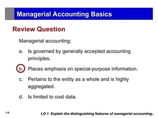 1-6
a. Is governed by generally accepted accounting
principles.
b. Places emphasis on special-purpose information.
c. Pertains to the entity as a whole and is highly
aggregated.
d. Is limited to cost data.
Managerial accounting:
Review Question
LO 1 Explain the distinguishing features of managerial accounting
LO 1 Explain the distinguishing features of managerial accounting.
.
Managerial Accounting Basics
Managerial Accounting Basics
 