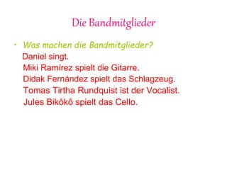 Die Bandmitglieder
• Was machen die Bandmitglieder?
Daniel singt.
Miki Ramírez spielt die Gitarre.
Didak Fernández spielt das Schlagzeug.
Tomas Tirtha Rundquist ist der Vocalist.
Jules Bikôkô spielt das Cello.
 