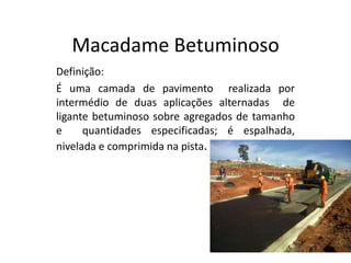 Macadame Betuminoso
Definição:
É uma camada de pavimento realizada por
intermédio de duas aplicações alternadas de
ligante betuminoso sobre agregados de tamanho
e quantidades especificadas; é espalhada,
nivelada e comprimida na pista.
 