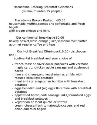 Macadamia Catering Breakfast Selections
          (minimum order-15 people)


    Macadamia Bakery Basket -$5.00
housemade muffins,scones and coffeecake and fresh
bagels
with cream cheese and jelly.

    Our continental breakfast-$10.00
bakery basket,fresh orange juice,seasonal fruit platter
gourmet regular coffee and teas

        Our Hot Breakfast Offerings-$16.00 (pls choose
one)
   continental breakfast and your choice of

  •   french toast or silver dollar pancakes with vermont
      maple syrup, chicken apple sausage,and applewood
      bacon
  •   ham and cheese,and vegetarian scramble with
      roasted breakfast potatoes
  •   meat and (or )vegetarian burritos with breakfast
      potatoes
  •   eggs benedict and (or) eggs florentine with breakfast
      potatoes
  •   applewood bacon,pork sausage links,scrambled eggs
      and breakfast potatoes
  •   vegetarian or meat quiche or frittata
  •   cream cheese,fresh tomatoes,lox,capers,and red
      onion and mini bagels
 