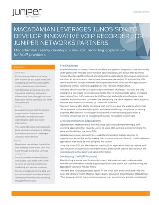 SUCCESS STORY




MACADAMIAN LEVERAgES JUNOS SDK TO
DEVELOP INNOVATIVE VOIP RECORDER fOR
JUNIPER NETWORKS PARTNERS
Macadamian rapidly develops a new call recording application
for VoIP providers

                                            The Challenge
Summary
                                            Juniper Networks customers – service providers and systems integrators – are continually
Challenges:                                 under pressure to innovate, lower network operating costs, and evolve their business
• Customer expectations for Voice           models. By offering differentiated and competitive applications, these organizations can
 over IP services and applications are      stand out as innovators and capture new business opportunities. To successfully offer
 increasing as VoIP services become         new features and services, however, service providers need to roll out new applications
 more prevalent and mainstream              quickly and without expensive upgrades to their network infrastructure.

• VoIP providers are seeking new and        Providers of VoIP services face a particularly important challenge – not only are they
 innovative telephony features to           looking for a more rapid service delivery model, they’re also looking to satisfy increased
 differentiate their offerings from both    expectations from VoIP customers. As VoIP services and applications become more
 traditional service providers and other    prevalent and mainstream, customers are demanding the same degree of service quality,
 VoIP providers                             features, and applications offered by traditional providers.

Solution:                                   One such feature is the ability to capture VoIP traffic and save the audio in a form that

• Leverage the Junos SDK to develop         can be listened to afterwards for quality assurance, marketing, compliance or training

 an application that captures               purposes. Macadamian Technologies has created a VoIP recording application: a

 VoIP traffic, records the audio            reference version that will be included with Juniper Networks® Junos® SDK.

 and indicates caller and callee
                                            Creating Innovative Applications
 information
                                            Macadamian’s first experience with the Junos SDK involved implementing a VoIP
• The Junos SDK allows developers to
                                            recording application that could be useful to Junos SDK partners and demonstrate the
 build additional intelligence fulfilling
                                            value and flexibility of the Junos SDK.
 business and technical challenges
                                            Macadamian provides development, usability and product strategy services to
 unique to each network
                                            organizations around the world, making the company a natural choice to build a reference
Results:
                                            application that would be well-designed and usable.
• Developers can witness the abilities
                                            Using the Junos SDK, the Macadamian team built an application that can capture VoIP
 and flexibility of the Junos SDK first-
                                            calls made on a Juniper router, record the audio, and capture specific details about the
 hand through a practical, working
                                            recorded calls such as caller and callee information.
 application
• Service providers can easily record       Developing the VoIP Recorder
 and access calls made over a VoIP          After drafting a feature specification document, Macadamian used code examples
 network for training, compliance,          from the documentation to write supporting classes and sketch out code for setting the
 marketing and security purposes            application’s dynamic firewall filters.

• Service providers can mine data and       “We were able to quickly get up to speed on the Junos SDK and its included APIs and
 access important business analytics        Junos OS libraries,” recalls Melanie Tayler, quality assurance project lead at Macadamian.
 information from the calls travelling      “That allowed us to hit the ground running and start development almost immediately.”
 through their network




                                                                                                                                         1
 