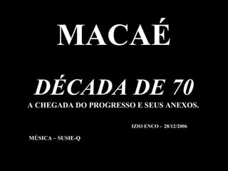 MACAÉ
 DÉCADA DE 70
A CHEGADA DO PROGRESSO E SEUS ANEXOS.

                      IZIO ENCO - 28/12/2006

MÚSICA – SUSIE-Q
 