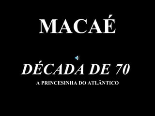 MACAÉ

DÉCADA DE 70
 A PRINCESINHA DO ATLÂNTICO
 