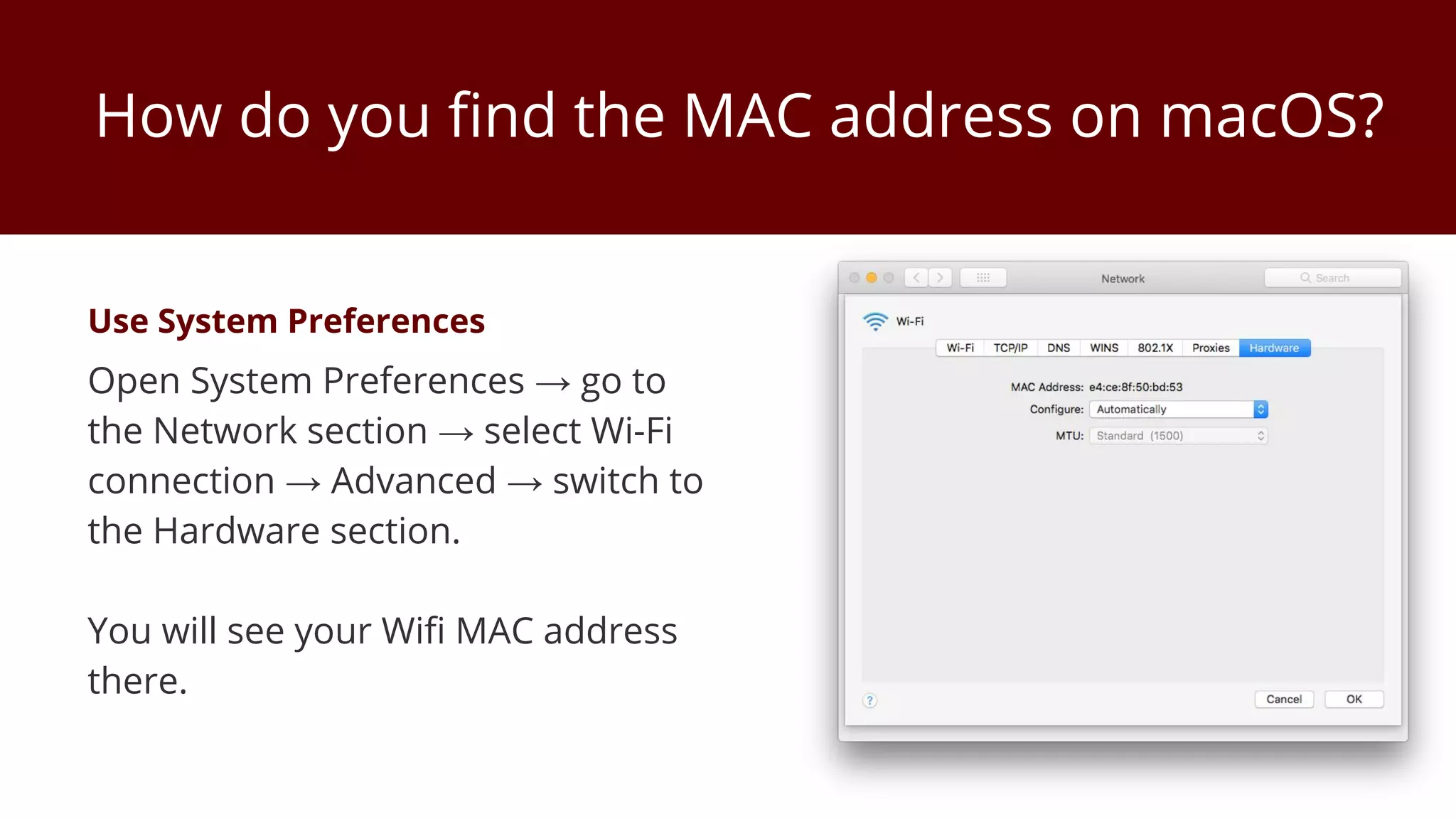 How do you find the MAC address on macOS?
Use System Preferences
Open System Preferences → go to
the Network section → select Wi-Fi
connection → Advanced → switch to
the Hardware section.
You will see your Wifi MAC address
there.
 