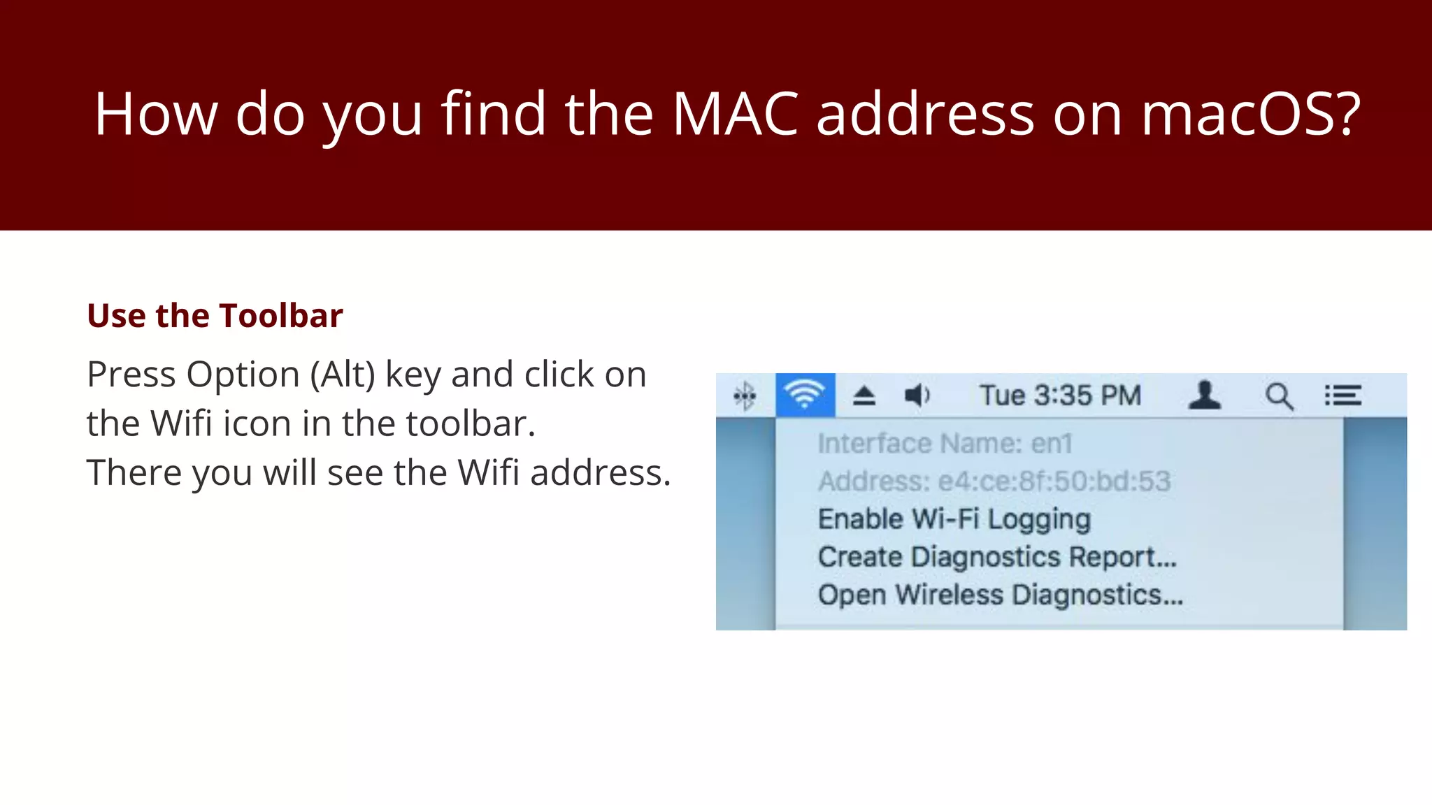 How do you find the MAC address on macOS?
Use the Toolbar
Press Option (Alt) key and click on
the Wifi icon in the toolbar.
There you will see the Wifi address.
 