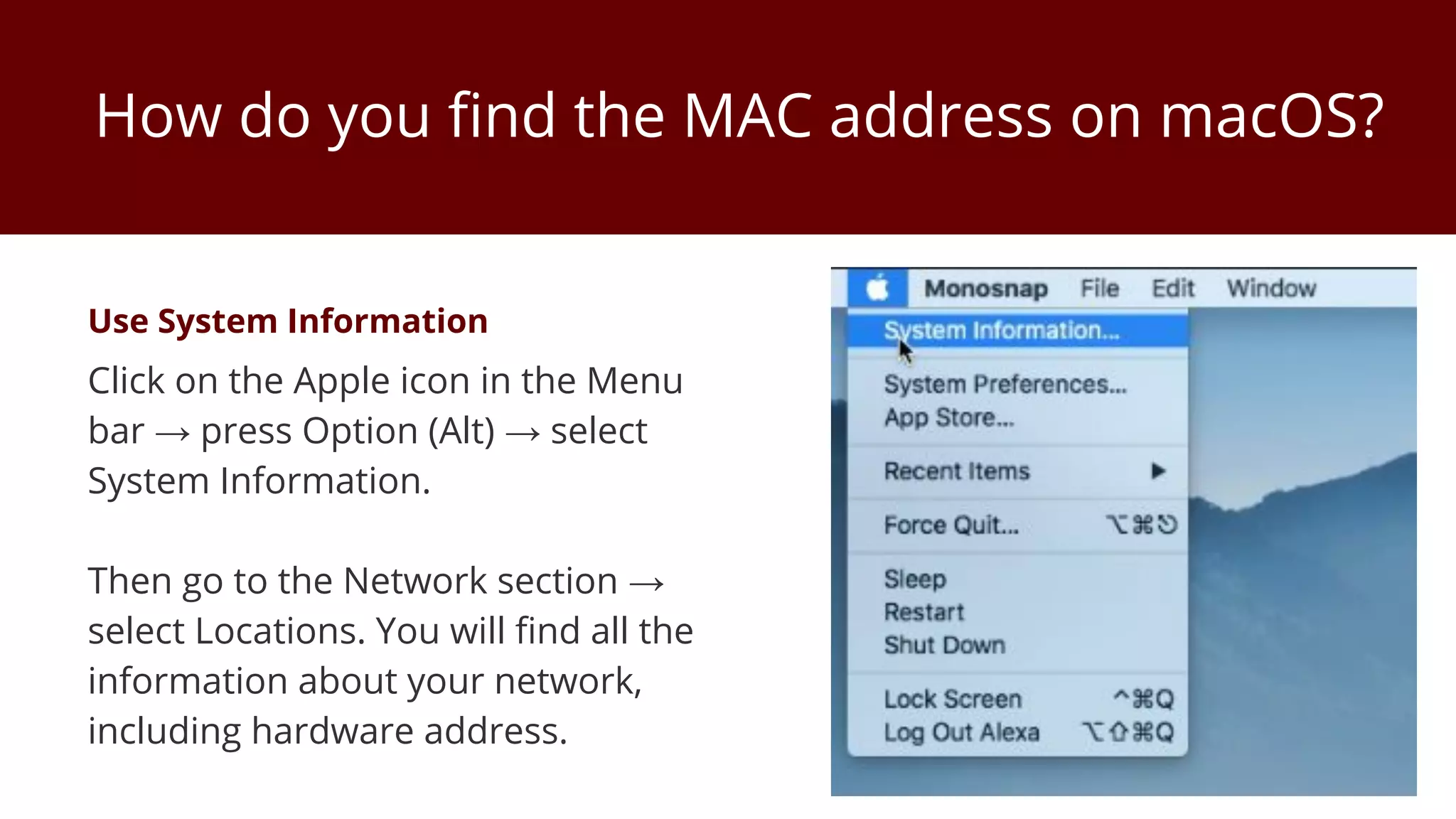How do you find the MAC address on macOS?
Use System Information
Click on the Apple icon in the Menu
bar → press Option (Alt) → select
System Information.
Then go to the Network section →
select Locations. You will find all the
information about your network,
including hardware address.
 