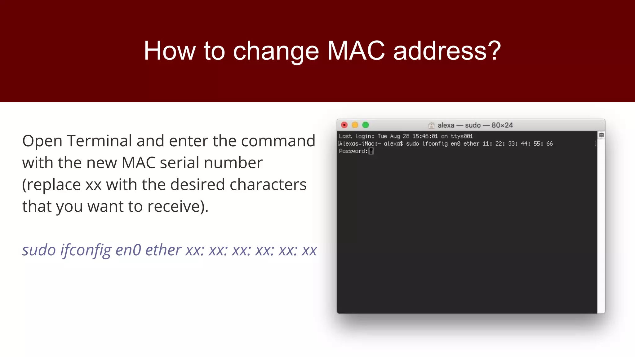 How to change MAC address?
Open Terminal and enter the command
with the new MAC serial number
(replace xx with the desired characters
that you want to receive).
sudo ifconfig en0 ether xx: xx: xx: xx: xx: xx
 