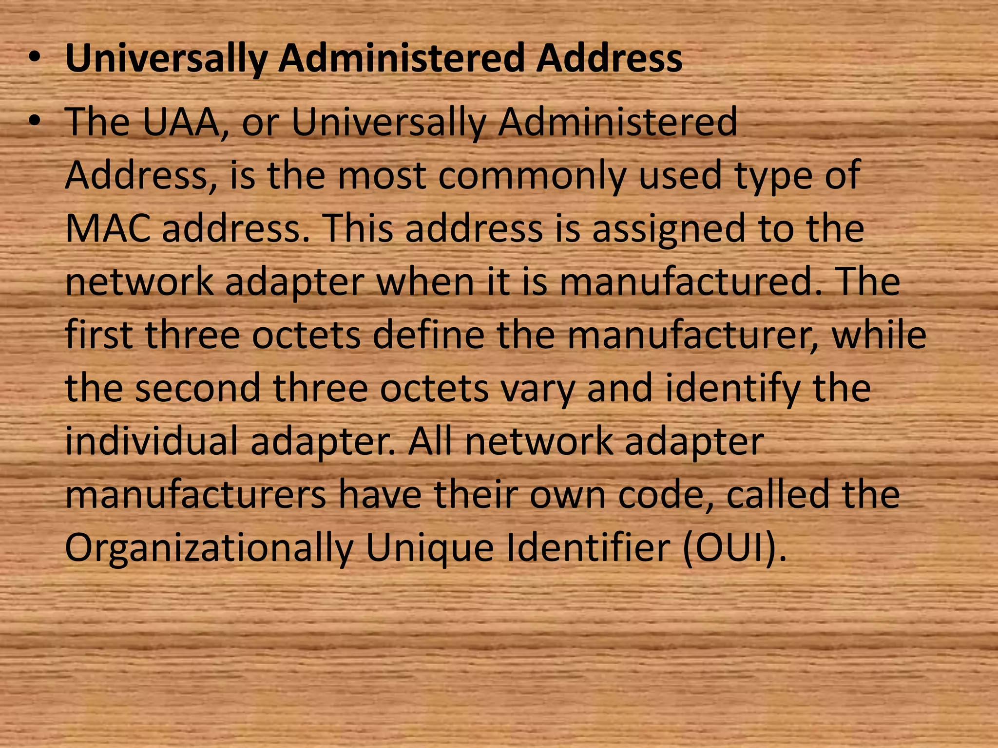 • Universally Administered Address
• The UAA, or Universally Administered
Address, is the most commonly used type of
MAC address. This address is assigned to the
network adapter when it is manufactured. The
first three octets define the manufacturer, while
the second three octets vary and identify the
individual adapter. All network adapter
manufacturers have their own code, called the
Organizationally Unique Identifier (OUI).
 
