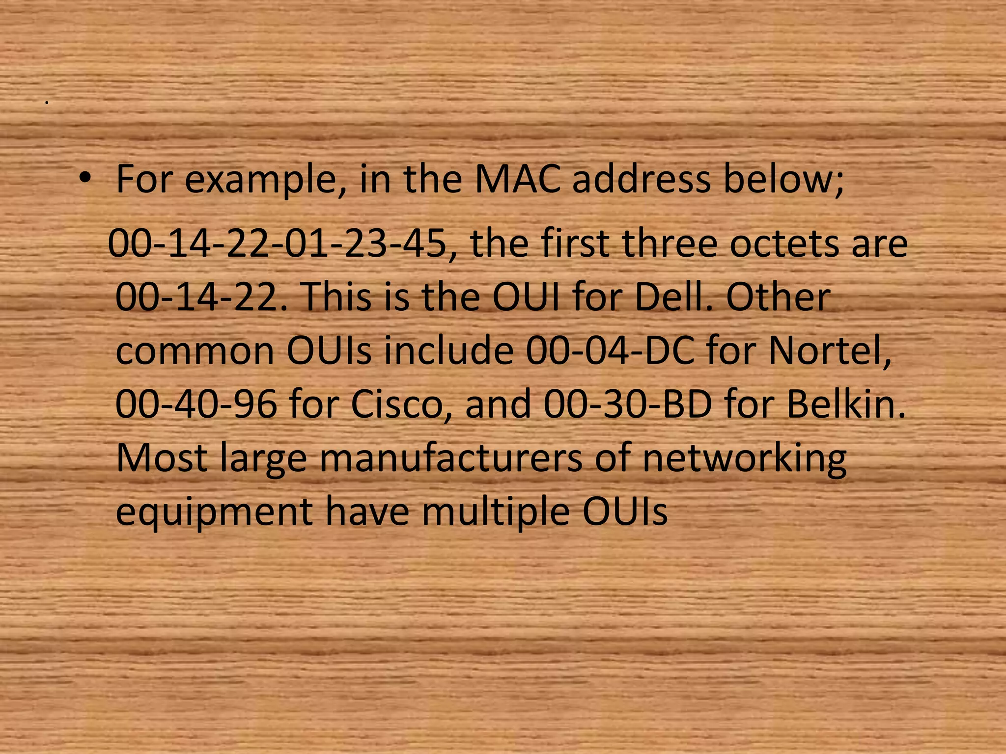 .
• For example, in the MAC address below;
00-14-22-01-23-45, the first three octets are
00-14-22. This is the OUI for Dell. Other
common OUIs include 00-04-DC for Nortel,
00-40-96 for Cisco, and 00-30-BD for Belkin.
Most large manufacturers of networking
equipment have multiple OUIs
 
