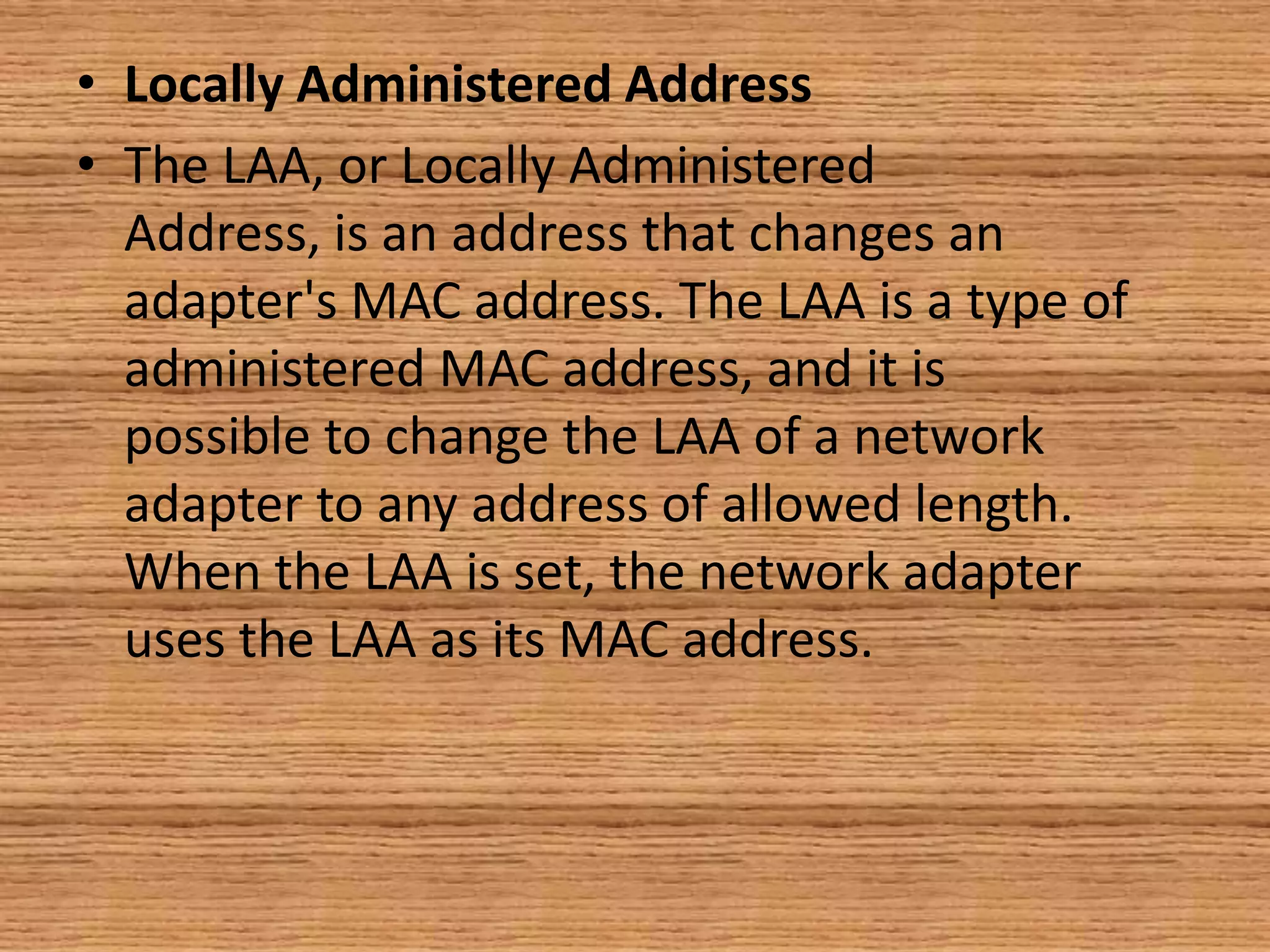 • Locally Administered Address
• The LAA, or Locally Administered
Address, is an address that changes an
adapter's MAC address. The LAA is a type of
administered MAC address, and it is
possible to change the LAA of a network
adapter to any address of allowed length.
When the LAA is set, the network adapter
uses the LAA as its MAC address.
 