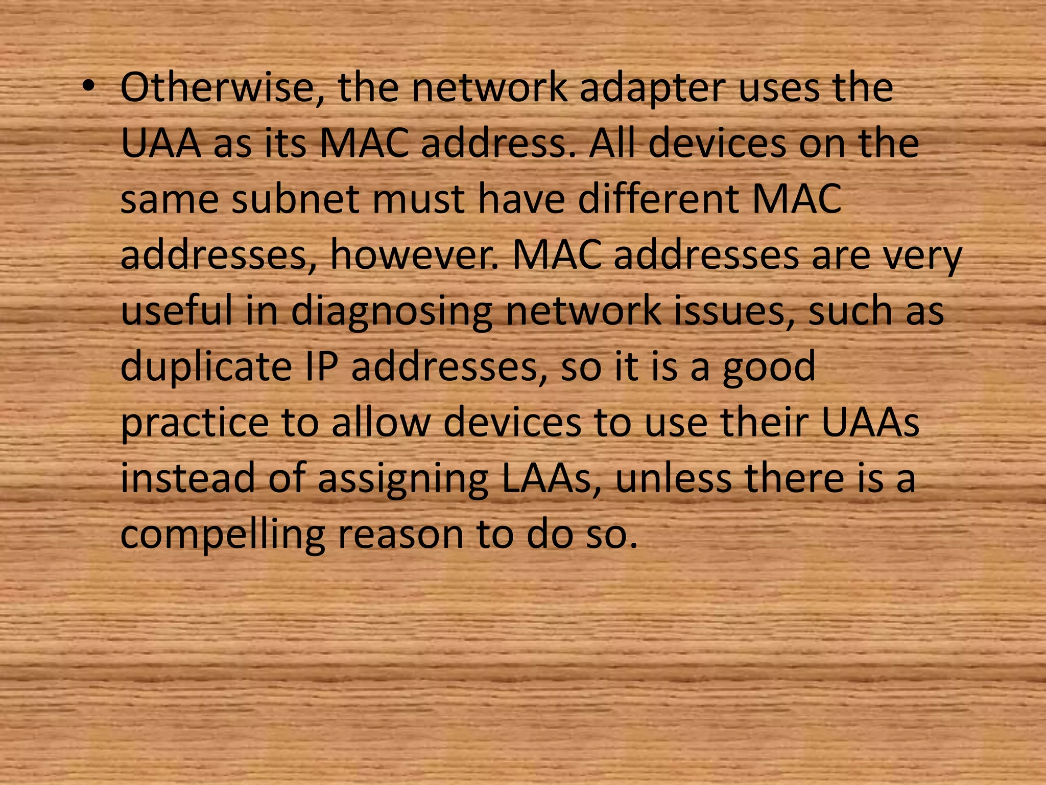 • Otherwise, the network adapter uses the
UAA as its MAC address. All devices on the
same subnet must have different MAC
addresses, however. MAC addresses are very
useful in diagnosing network issues, such as
duplicate IP addresses, so it is a good
practice to allow devices to use their UAAs
instead of assigning LAAs, unless there is a
compelling reason to do so.
 