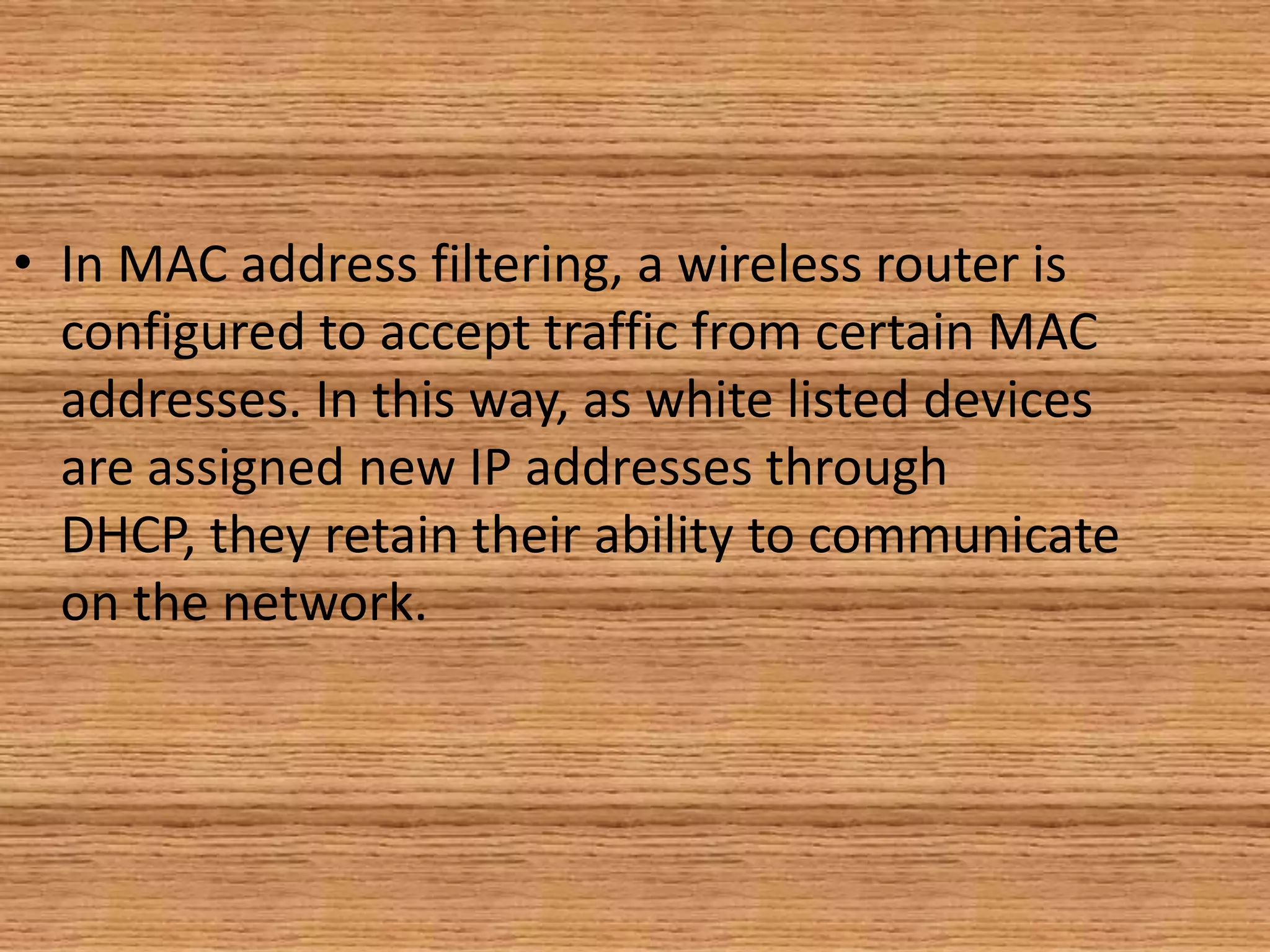 • In MAC address filtering, a wireless router is
configured to accept traffic from certain MAC
addresses. In this way, as white listed devices
are assigned new IP addresses through
DHCP, they retain their ability to communicate
on the network.
 