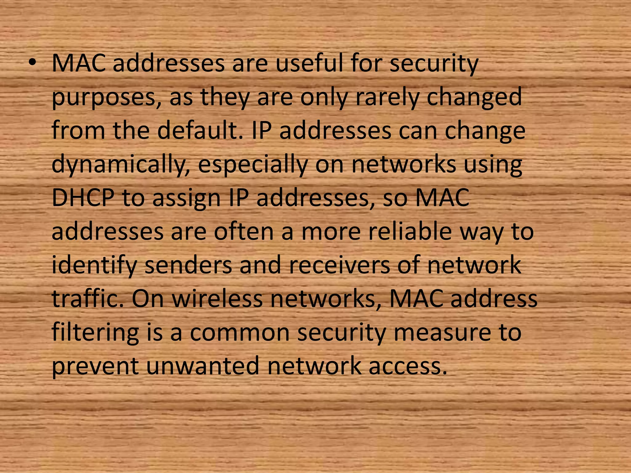 • MAC addresses are useful for security
purposes, as they are only rarely changed
from the default. IP addresses can change
dynamically, especially on networks using
DHCP to assign IP addresses, so MAC
addresses are often a more reliable way to
identify senders and receivers of network
traffic. On wireless networks, MAC address
filtering is a common security measure to
prevent unwanted network access.
 