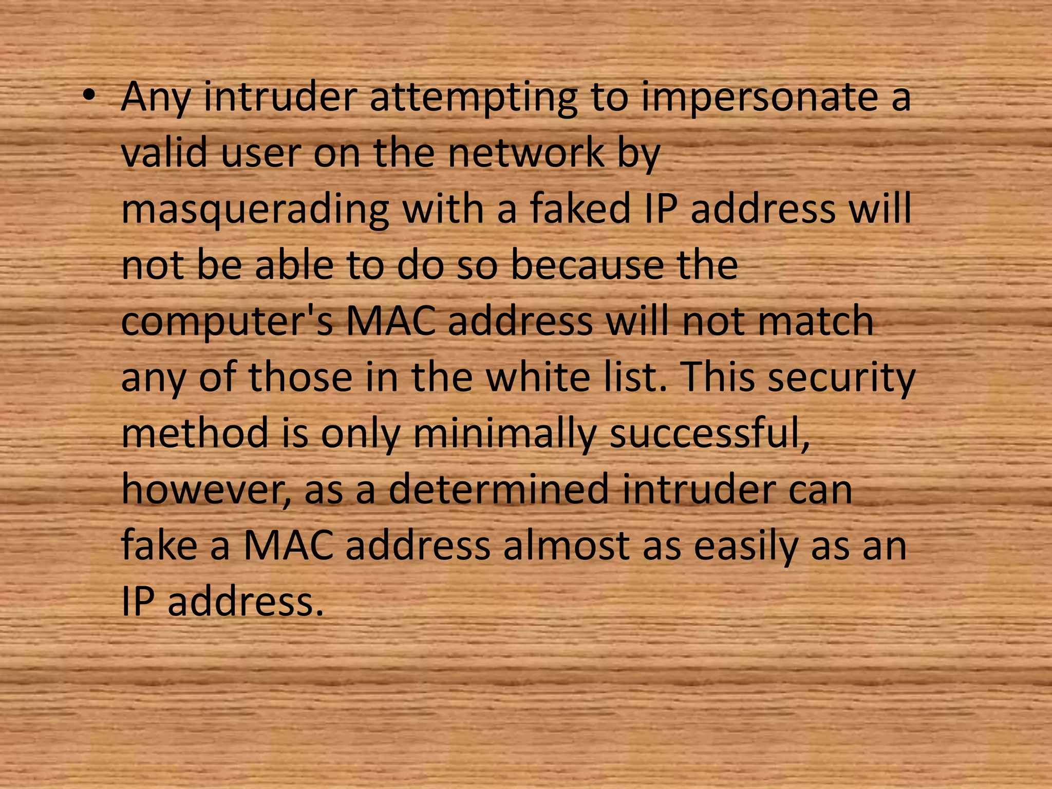 • Any intruder attempting to impersonate a
valid user on the network by
masquerading with a faked IP address will
not be able to do so because the
computer's MAC address will not match
any of those in the white list. This security
method is only minimally successful,
however, as a determined intruder can
fake a MAC address almost as easily as an
IP address.
 