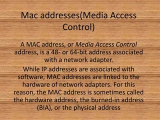 Mac addresses(Media Access
Control)
A MAC address, or Media Access Control
address, is a 48- or 64-bit address associated
with a network adapter.
While IP addresses are associated with
software, MAC addresses are linked to the
hardware of network adapters. For this
reason, the MAC address is sometimes called
the hardware address, the burned-in address
(BIA), or the physical address
 