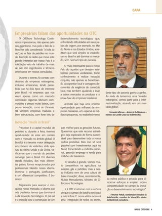 MACAÉ OFFSHORE 4
capa
“Houston é a capital mundial de
petróleo e, durante a feira, tivemos
oportunidade de estar em contato
com o mercado no âmbito global. O
Brasil já é a terceira maior delegação
em número de visitantes, atrás ape-
nas do Reino Unido e da China. Ve-
rificamos que o mundo do petróleo
converge para o Brasil. Em diversos
stands visitados, dos mais diferen-
tes países, fomos recepcionados por
profissionais falando nosso idioma.
Dominar o português, justificavam,
é um diferencial competitivo. É bu-
siness!
Preparados para avançar e con-
quistar nosso mercado, o idioma que
nós brasileiros temos que dominar é
o da Inovação Tecnológica. O pré-sal
é a estrada para a construção de um
país melhor para as gerações futuras.
Queremos que este recurso estraté-
gico seja explorado de forma susten-
tável para desenvolver toda a nossa
cadeia produtiva. Mas isso só será
possível com investimentos aqui no
Brasil, fomentando a indústria nacio-
nal, gerando emprego e renda para
milhões de brasileiros.
‘O desafio é grande. Somos mui-
to competitivos na agricultura, na
aviação, gás e petróleo, mas a nos-
sa indústria vem de uma cultura de
baixa inovação’, disse, recentemente,
Aluízio Mercadantes, Ministro de Ci-
ências e Tecnologias.
Ir à OTC é retornar com a certeza
de que o campo de batalha será aqui
e não lá fora. E nossa vitória ocorrerá
pela integração de todos os atores,
“A OffShore Technology Confe-
rence impressionou, não apenas pelo
seu gigantismo, mas pelo o fato de o
Brasil ter sido considerado “a bola da
vez”, ao se falar de petróleo no mun-
do. Exemplo da razão que move este
grande interesse por nosso País é a
solicitação visto de trabalho de mais
de oito mil engenheiros e técnicos
americanos em nossos consulados.
Durante o evento, fiz contato com
dezenas de empresas estrangeiras,
inclusive americanas, tendo perce-
bido que há dois tipos de interesse
pelo Brasil. Há empresas que nos
veem apenas como um mercado
comprador. Algumas fabricam com-
modities a preços muito baixos, com
pouca inovação, como as chinesas.
Há também empresas maduras e
bem estruturadas, com forte viés de
desenvolvimento tecnológico, que,
enfrentando dificuldades em seus pa-
íses de origem, por exemplo, no Mar
do Norte e nos Estados Unidos, acre-
ditam que será simples se estabele-
cer no Brasil e até dominar o merca-
do, sem nenhum tipo de parceria.
O mais interessante para o nosso
País são aquelas que desejam esta-
belecer parcerias verdadeiras, trocar
conhecimento e realizar inovação
conjunta, não apenas se benefician-
do da expertise local e vantagens de-
correntes da exigência de conteúdo
local, mas também ajudando a levar
a outros mercados os produtos e o
know-how de empresas brasileiras.
Acredito que haja uma enorme
oportunidade para milhares de em-
presas brasileiras, em especial as mé-
dias e pequenas, no estabelecimento
Empresários falam das oportunidades na OTC
Inovação “made in Brasil”
deste tipo de parceria ganho a ganho.
Ao invés de temermos uma ‘invasão
estrangeira’, vamos partir para a inter-
nacionalização, atuando em um mer-
cado global”.
Fernando Jefferson – diretor da TechBusiness e
membro do Comitê Gestor da RedePetro-Rio.
da esfera pública e privada, para di-
recionar esforços e ampliar nossa
competitividade no campo da inova-
ção e desenvolvimento tecnológico”.
Fernando Potsch, coordenador executivo da
RedePetro-Rio, consultor do Sebrae/RJ e diretor
da Maintrends Consultoria.
Fotos: Divulgação
 