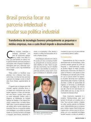 MACAÉ OFFSHORE 8
Brasil precisa focar na
parceria intelectual e
mudar sua política industrial
Transferência de tecnologia favorece principalmente as pequenas e
médias empresas, mas o custo Brasil impede o desenvolvimento
C
omo incentivo, instituições e
entidades promovem uma
série de movimentos voltados
para a cadeia. Uma delas é a
Onip, que está fazendo um esforço mui-
to grande tentando promover parcerias e
associações entre empresas brasileiras e
estrangeiras para que a fabricação acon-
teça no Brasil e, assim, haja transferência
de tecnologia.
“Todos podem se beneficiar nesse
processo, mas o interesse maior nosso,
como Onip, é no final da linha promover
a geração de emprego e renda no Brasil”,
disse Bruno Musso, superintendente da
Onip.
O segredo para se preparar para este
mercado, segundo aconselha Bruno, é
se integrar aos movimentos que as insti-
tuições organizam. A Firjan, por exemplo,
tem seus fóruns e grupos, assim como
as outras federações. Existem ainda o
Programa de Mobilização da Indústria
Nacional de Petróleo e Gás Natural (Pro-
minp), a própria Onip e as Redes Petros.
“Além disso, é preciso participar também
de missões, abrir a mente e expandir seus
horizontes. Para isso é importante redefinir
suas estratégias e, na medida do possível,
investir em recursos humanos, tecnologia
e inovação”, disse Musso, orientando, in-
clusive, os empresários a ficar atentos e
estudar os editais da Financiadora de Es-
tudo e Projetos (Finep).
Ziney Marques concorda com o Bruno.
De acordo com ele, as empresas brasilei-
ras, principalmente as menores, precisam
saber trabalhar em rede. “Não é só parti-
cipar dos movimentos, mas sim trabalhar
em rede e nela identificar os eventuais e
potenciais parceiros, porque assim conse-
guem se fortalecer em atividades comple-
mentares às suas e se unir para enfrentar
a concorrência externa”, explica.
Os movimentos
Superintendente da Onip na área de
desenvolvimento de fornecedores, Carlos
Camerini, também gerente do Centro de
Pesquisas e Desenvolvimento Leopol-
do Américo Miguez de Mello (Cenpes),
aborda esses movimentos. Ele destaca as
ações do ProInter e outro projeto na área
de Navipeças, por exemplo, junto à Finep,
em que se procura dentro do segmen-
to encontrar demandas bem específicas
apresentadas pelas empresas. A partir daí,
são feitas a análise de oportunidade de
negócios, as demandas e a identificação
da defasagem tecnológica. Ele informa
que até o final do ano será lançado um
portal voltado para isso, ou seja, uma co-
munidade de interação virtual.
Outro movimento importante é o
convênio Petrobras-Sebrae, pelo qual
também foi firmado um convênio com a
Onip. “Num primeiro instante, o objetivo
era saber quantas patentes da Petrobras
seriam disponibilizadas para as empresas
para o Sebrae mapear. Então foi feito esse
mapeamento e temos cerca de 420 em-
presas com uma capacidade tecnológica
razoável atuando na área de petróleo e
Bruno Musso, superintendente da Onip
Bruno Musso, Onip’s superintendent
Site AMCHAM
capa
 
