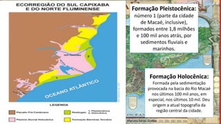 Formação Pleistocênica:
número 1 (parte da cidade
de Macaé, inclusive),
formados entre 1,8 milhões
e 100 mil anos atrás, por
sedimentos fluviais e
marinhos.
Formação Holocênica:
Formada pela sedimentação
provocada na bacia do Rio Macaé
nos últimos 100 mil anos, em
especial, nos últimos 10 mil. Deu
origem a atual topografia da
região central da cidade.
Marcelo Abreu Gomes
 