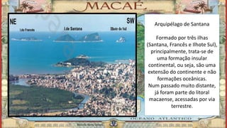 Arquipélago de Santana
Formado por três ilhas
(Santana, Francês e Ilhote Sul),
principalmente, trata-se de
uma formação insular
continental, ou seja, são uma
extensão do continente e não
formações oceânicas.
Num passado muito distante,
já foram parte do litoral
macaense, acessadas por via
terrestre.
Marcelo Abreu Gomes
 